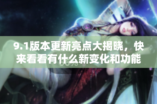 9.1版本更新亮点大揭晓，快来看看有什么新变化和功能!