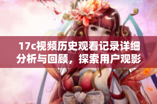 17c视频历史观看记录详细分析与回顾，探索用户观影习惯与趋势