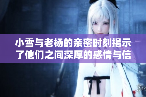 小雪与老杨的亲密时刻揭示了他们之间深厚的感情与信任