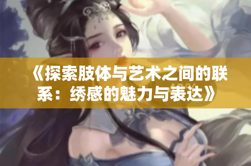 《探索肢体与艺术之间的联系：绣感的魅力与表达》