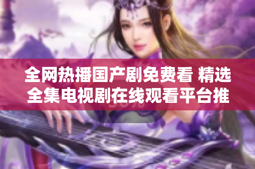 全网热播国产剧免费看 精选全集电视剧在线观看平台推荐