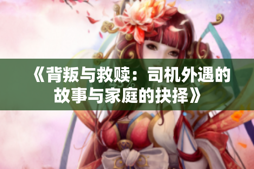 《背叛与救赎：司机外遇的故事与家庭的抉择》