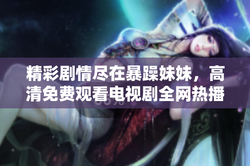 精彩剧情尽在暴躁妹妹，高清免费观看电视剧全网热播中