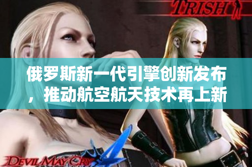 俄罗斯新一代引擎创新发布，推动航空航天技术再上新台阶