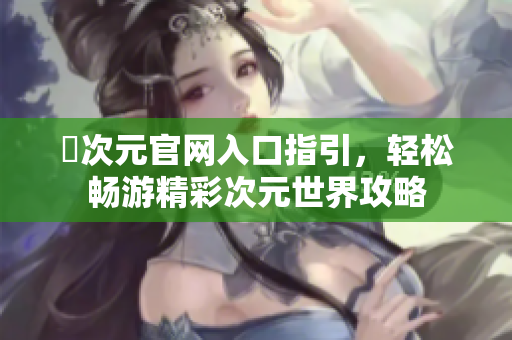 囧次元官网入口指引，轻松畅游精彩次元世界攻略