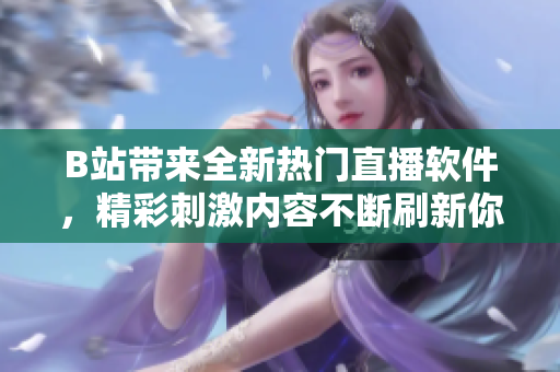 B站带来全新热门直播软件，精彩刺激内容不断刷新你的观感体验