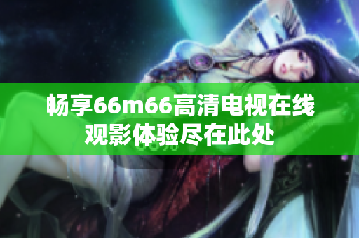 畅享66m66高清电视在线观影体验尽在此处