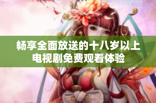 畅享全面放送的十八岁以上电视剧免费观看体验