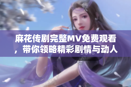 麻花传剧完整MV免费观看，带你领略精彩剧情与动人音乐