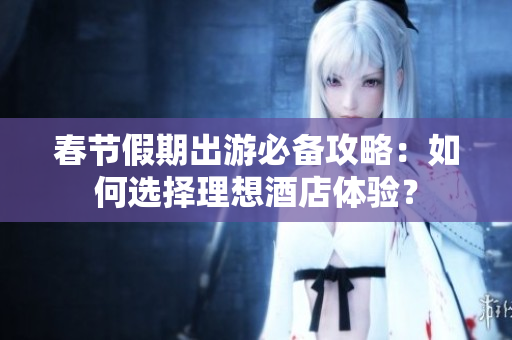 春节假期出游必备攻略：如何选择理想酒店体验？