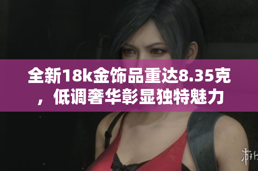 全新18k金饰品重达8.35克，低调奢华彰显独特魅力