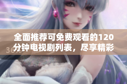 全面推荐可免费观看的120分钟电视剧列表，尽享精彩剧情