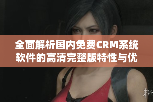 全面解析国内免费CRM系统软件的高清完整版特性与优势