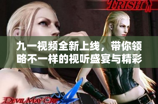 九一视频全新上线，带你领略不一样的视听盛宴与精彩内容