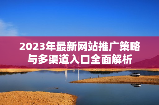 2023年最新网站推广策略与多渠道入口全面解析