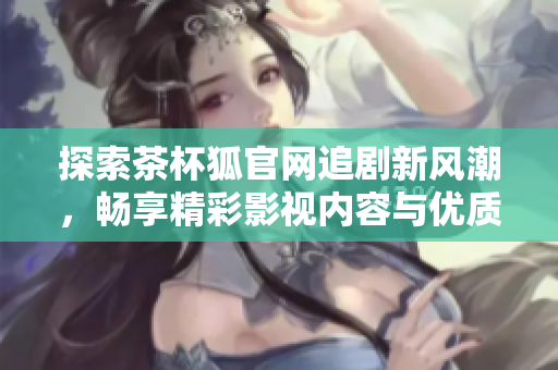 探索茶杯狐官网追剧新风潮，畅享精彩影视内容与优质用户体验