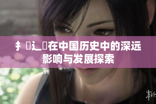 扌喿辶畐在中国历史中的深远影响与发展探索