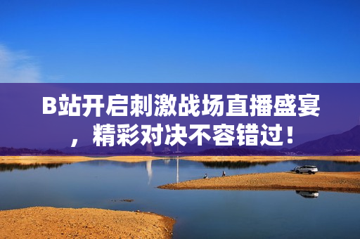 B站开启刺激战场直播盛宴，精彩对决不容错过！