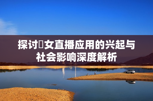 探讨祼女直播应用的兴起与社会影响深度解析