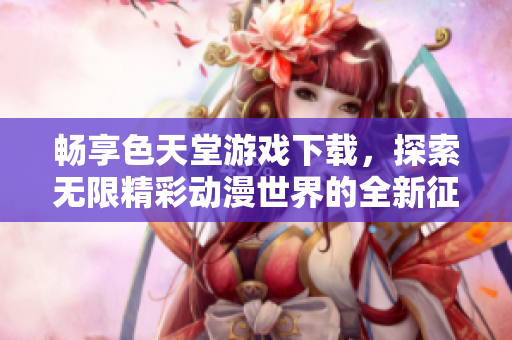 畅享色天堂游戏下载，探索无限精彩动漫世界的全新征程