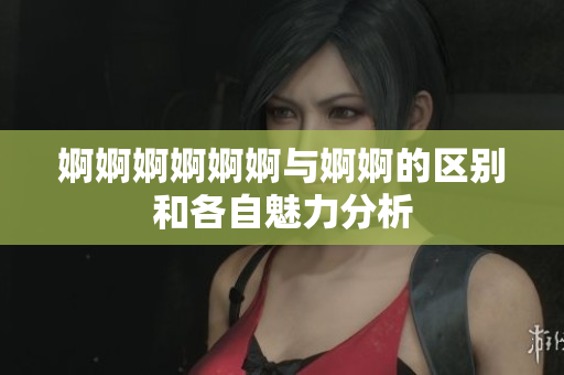 婀婀婀婀婀婀与婀婀的区别和各自魅力分析