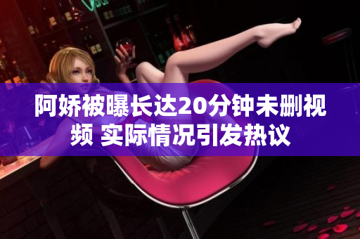 阿娇被曝长达20分钟未删视频 实际情况引发热议