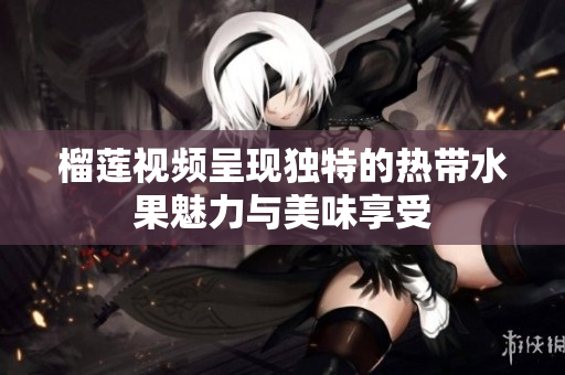 榴莲视频呈现独特的热带水果魅力与美味享受