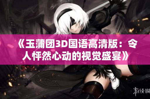 《玉蒲团3D国语高清版：令人怦然心动的视觉盛宴》