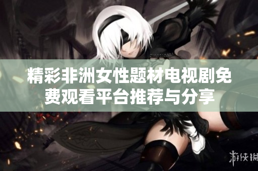 精彩非洲女性题材电视剧免费观看平台推荐与分享