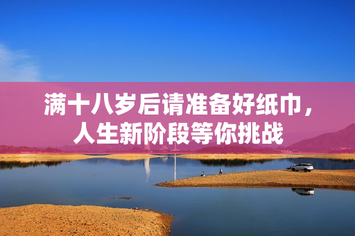 满十八岁后请准备好纸巾，人生新阶段等你挑战