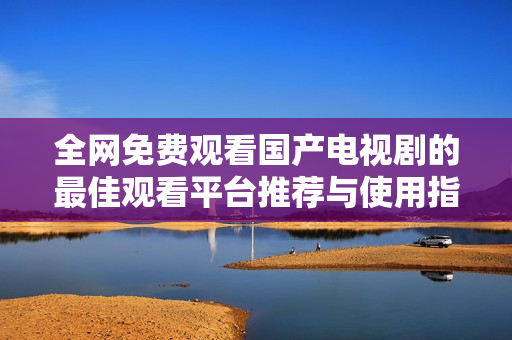 全网免费观看国产电视剧的最佳观看平台推荐与使用指南
