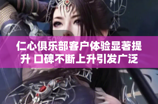仁心俱乐部客户体验显著提升 口碑不断上升引发广泛关注