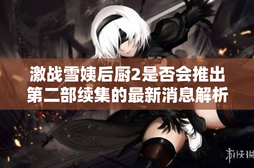 激战雪姨后厨2是否会推出第二部续集的最新消息解析