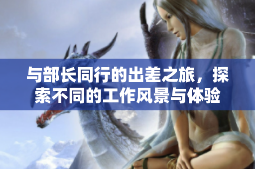 与部长同行的出差之旅，探索不同的工作风景与体验