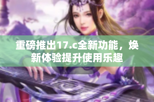 重磅推出17.c全新功能，焕新体验提升使用乐趣