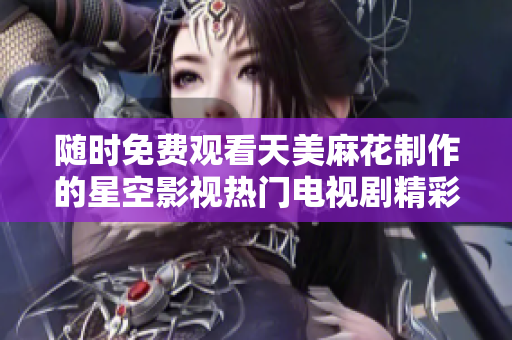 随时免费观看天美麻花制作的星空影视热门电视剧精彩内容