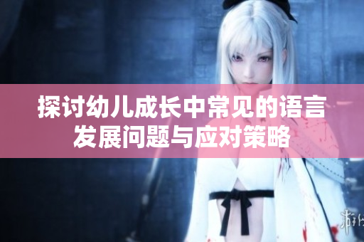 探讨幼儿成长中常见的语言发展问题与应对策略