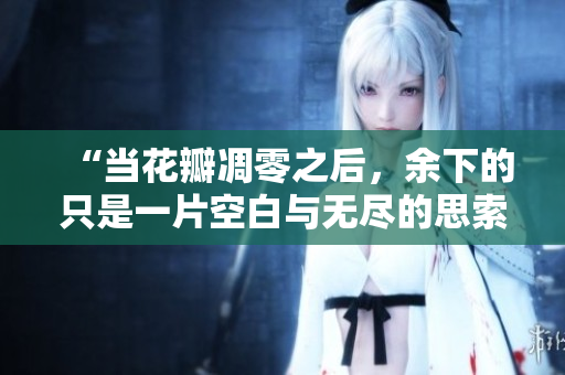 “当花瓣凋零之后，余下的只是一片空白与无尽的思索”