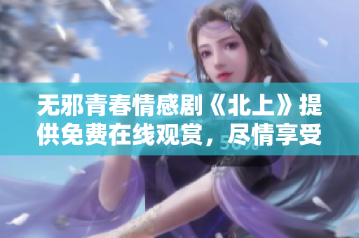 无邪青春情感剧《北上》提供免费在线观赏，尽情享受剧情魅力