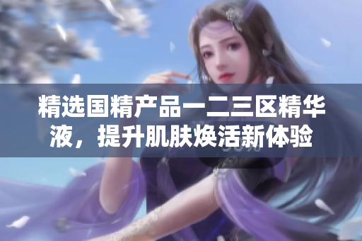 精选国精产品一二三区精华液，提升肌肤焕活新体验