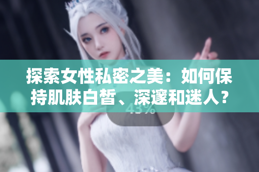 探索女性私密之美：如何保持肌肤白皙、深邃和迷人？