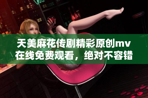 天美麻花传剧精彩原创mv在线免费观看，绝对不容错过