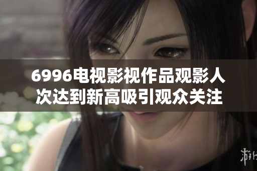 6996电视影视作品观影人次达到新高吸引观众关注