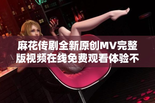 麻花传剧全新原创MV完整版视频在线免费观看体验不容错过