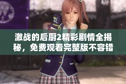激战的后厨2精彩剧情全揭秘，免费观看完整版不容错过