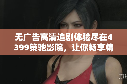 无广告高清追剧体验尽在4399策驰影院，让你畅享精彩节目