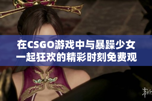 在CSGO游戏中与暴躁少女一起狂欢的精彩时刻免费观看