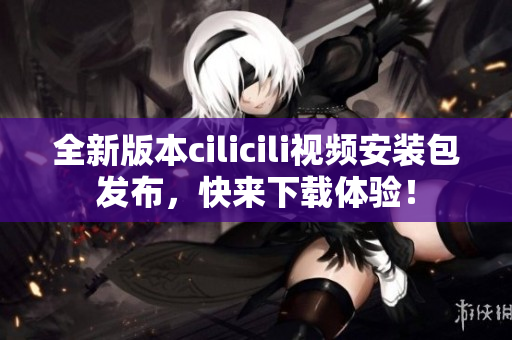 全新版本cilicili视频安装包发布，快来下载体验！