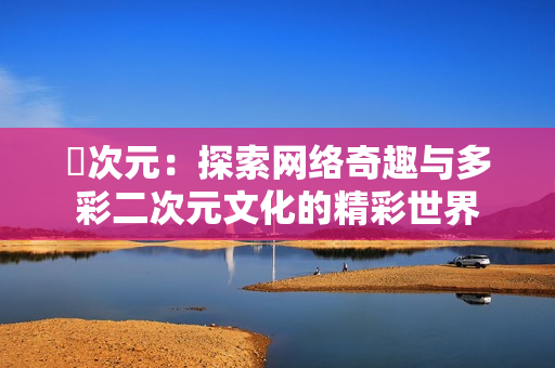 囧次元：探索网络奇趣与多彩二次元文化的精彩世界
