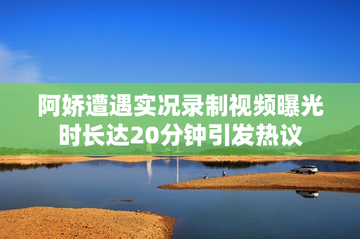 阿娇遭遇实况录制视频曝光时长达20分钟引发热议